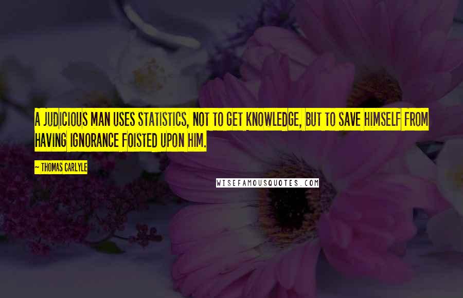 Thomas Carlyle Quotes: A judicious man uses statistics, not to get knowledge, but to save himself from having ignorance foisted upon him.