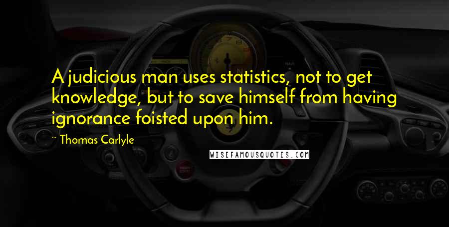 Thomas Carlyle Quotes: A judicious man uses statistics, not to get knowledge, but to save himself from having ignorance foisted upon him.