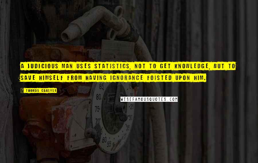 Thomas Carlyle Quotes: A judicious man uses statistics, not to get knowledge, but to save himself from having ignorance foisted upon him.