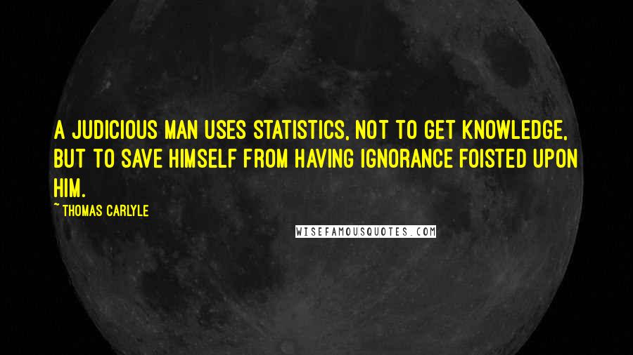 Thomas Carlyle Quotes: A judicious man uses statistics, not to get knowledge, but to save himself from having ignorance foisted upon him.