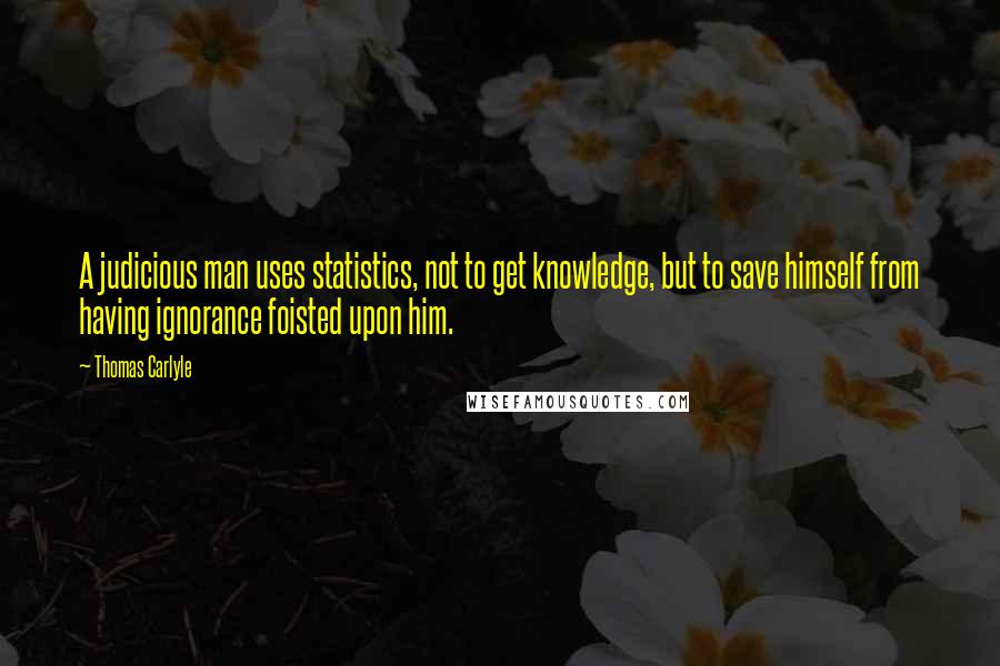 Thomas Carlyle Quotes: A judicious man uses statistics, not to get knowledge, but to save himself from having ignorance foisted upon him.