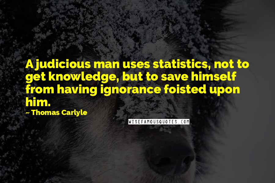 Thomas Carlyle Quotes: A judicious man uses statistics, not to get knowledge, but to save himself from having ignorance foisted upon him.