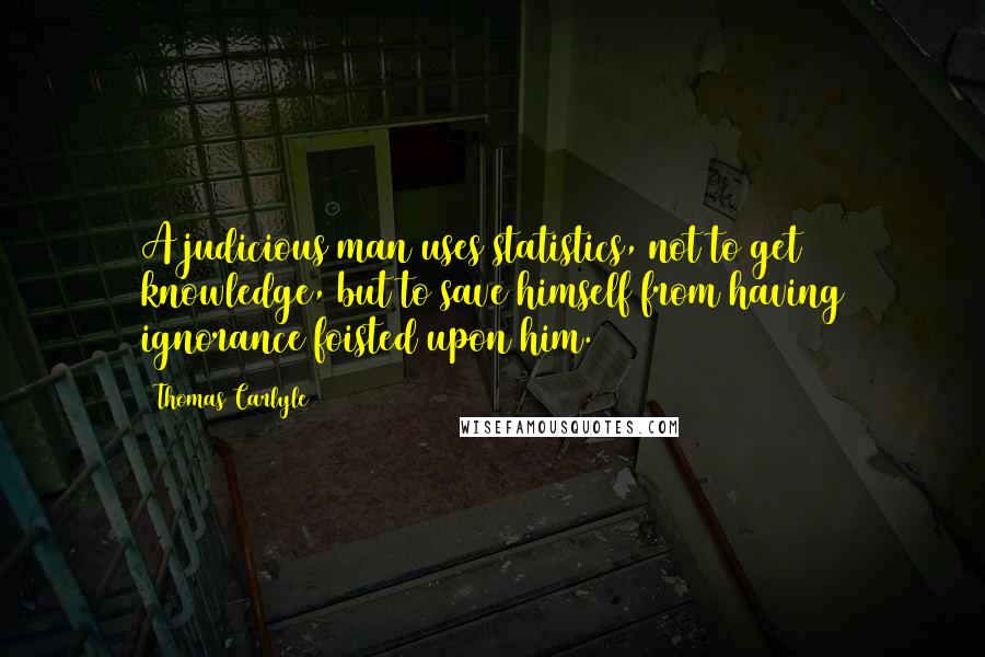 Thomas Carlyle Quotes: A judicious man uses statistics, not to get knowledge, but to save himself from having ignorance foisted upon him.