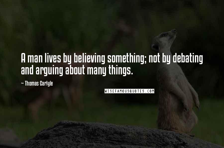 Thomas Carlyle Quotes: A man lives by believing something; not by debating and arguing about many things.