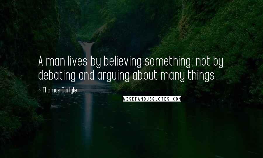 Thomas Carlyle Quotes: A man lives by believing something; not by debating and arguing about many things.