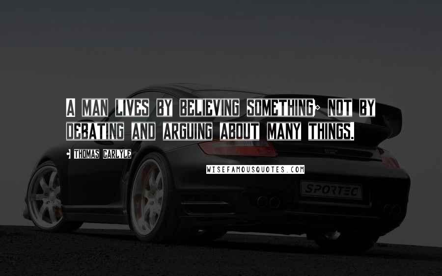 Thomas Carlyle Quotes: A man lives by believing something; not by debating and arguing about many things.