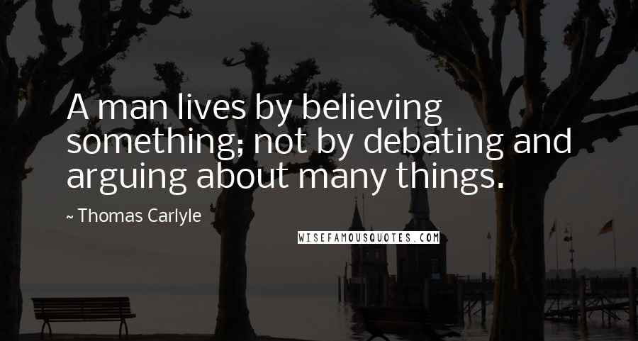 Thomas Carlyle Quotes: A man lives by believing something; not by debating and arguing about many things.