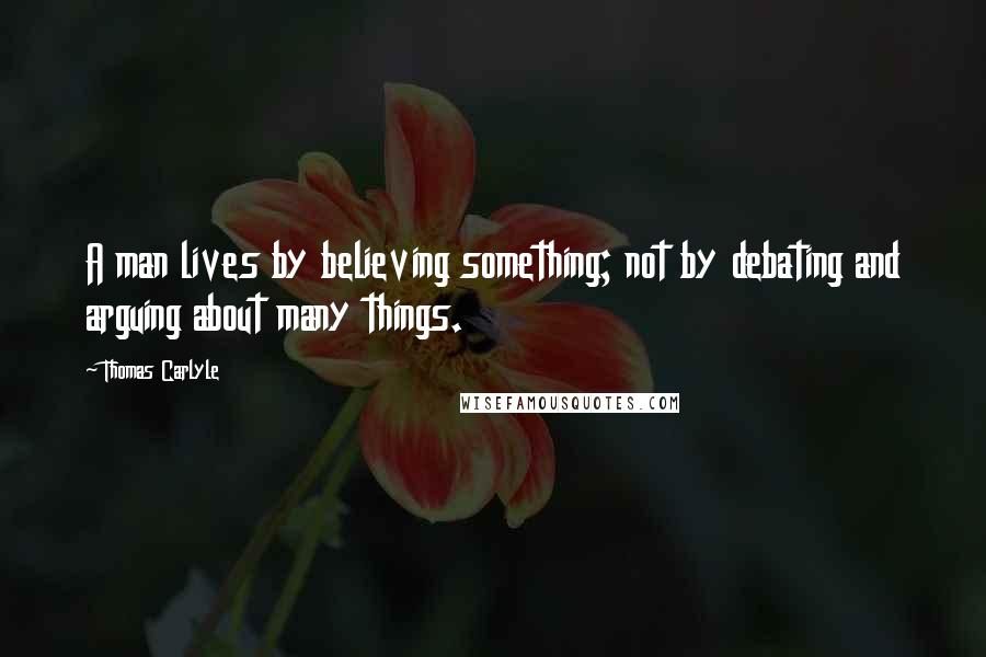 Thomas Carlyle Quotes: A man lives by believing something; not by debating and arguing about many things.