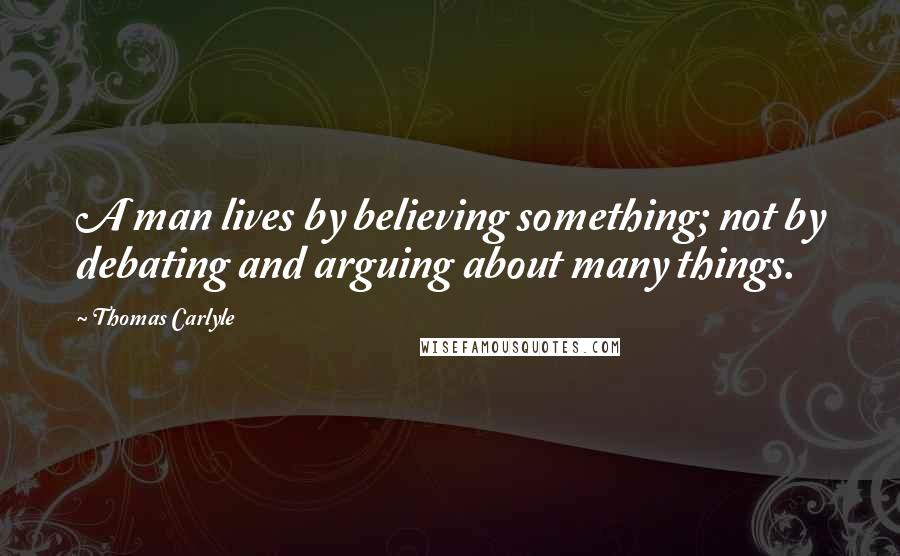 Thomas Carlyle Quotes: A man lives by believing something; not by debating and arguing about many things.