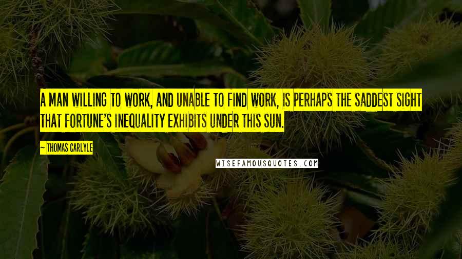 Thomas Carlyle Quotes: A man willing to work, and unable to find work, is perhaps the saddest sight that fortune's inequality exhibits under this sun.