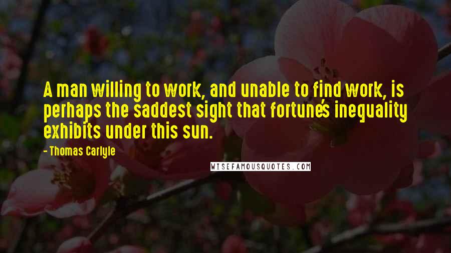 Thomas Carlyle Quotes: A man willing to work, and unable to find work, is perhaps the saddest sight that fortune's inequality exhibits under this sun.