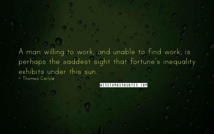 Thomas Carlyle Quotes: A man willing to work, and unable to find work, is perhaps the saddest sight that fortune's inequality exhibits under this sun.