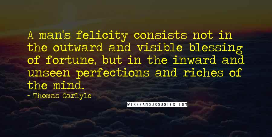 Thomas Carlyle Quotes: A man's felicity consists not in the outward and visible blessing of fortune, but in the inward and unseen perfections and riches of the mind.