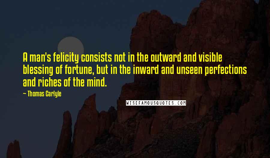 Thomas Carlyle Quotes: A man's felicity consists not in the outward and visible blessing of fortune, but in the inward and unseen perfections and riches of the mind.