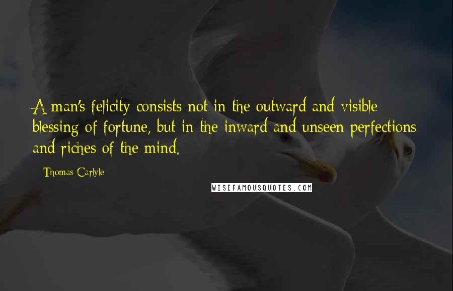 Thomas Carlyle Quotes: A man's felicity consists not in the outward and visible blessing of fortune, but in the inward and unseen perfections and riches of the mind.