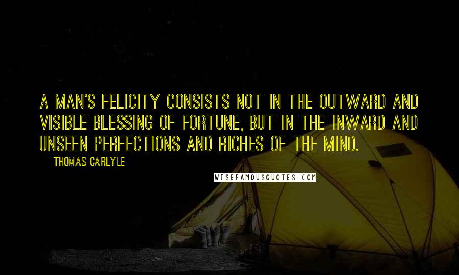 Thomas Carlyle Quotes: A man's felicity consists not in the outward and visible blessing of fortune, but in the inward and unseen perfections and riches of the mind.