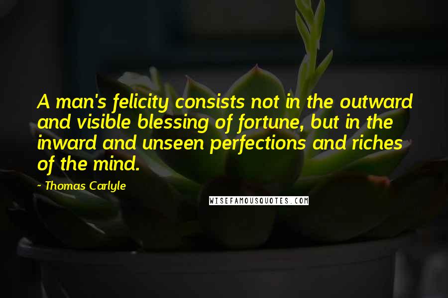 Thomas Carlyle Quotes: A man's felicity consists not in the outward and visible blessing of fortune, but in the inward and unseen perfections and riches of the mind.