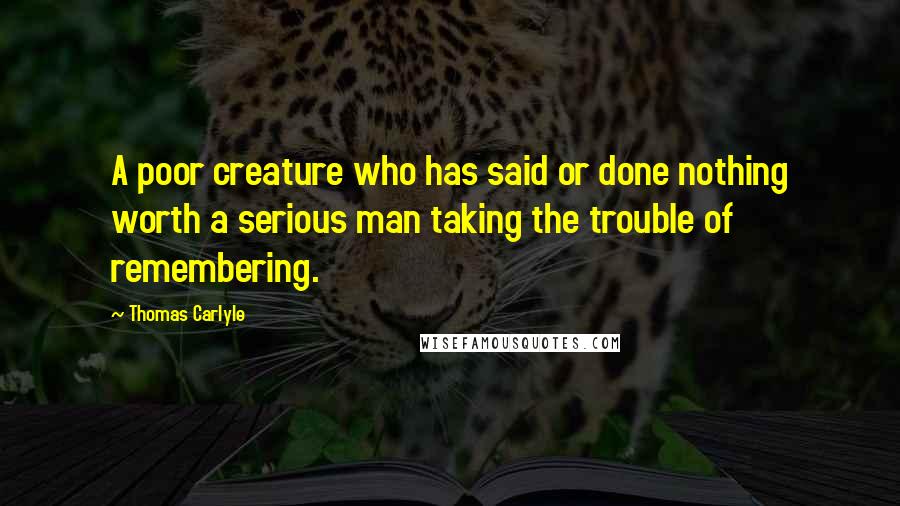 Thomas Carlyle Quotes: A poor creature who has said or done nothing worth a serious man taking the trouble of remembering.