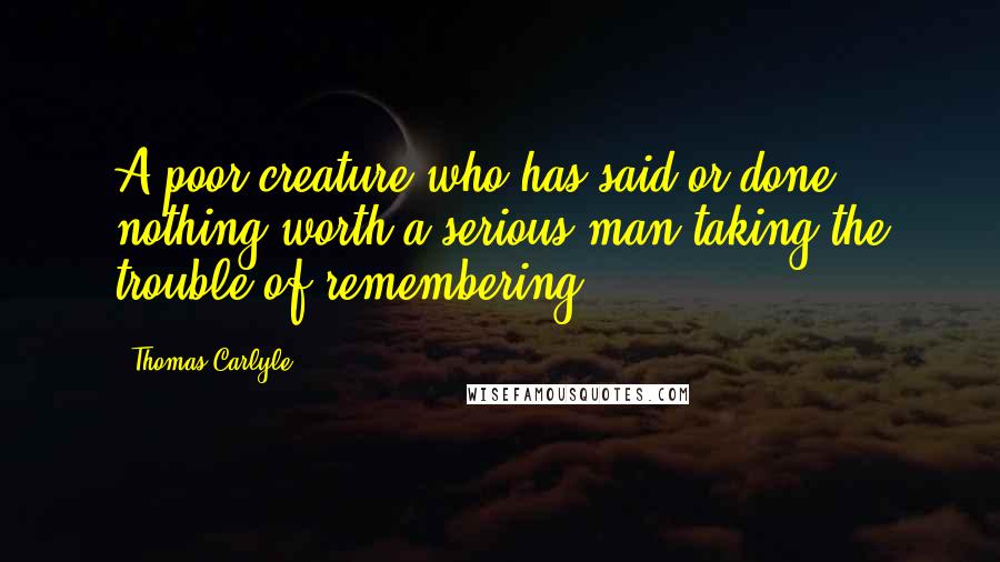 Thomas Carlyle Quotes: A poor creature who has said or done nothing worth a serious man taking the trouble of remembering.