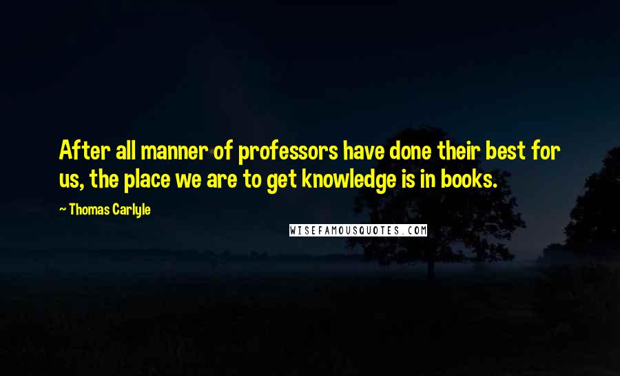 Thomas Carlyle Quotes: After all manner of professors have done their best for us, the place we are to get knowledge is in books.