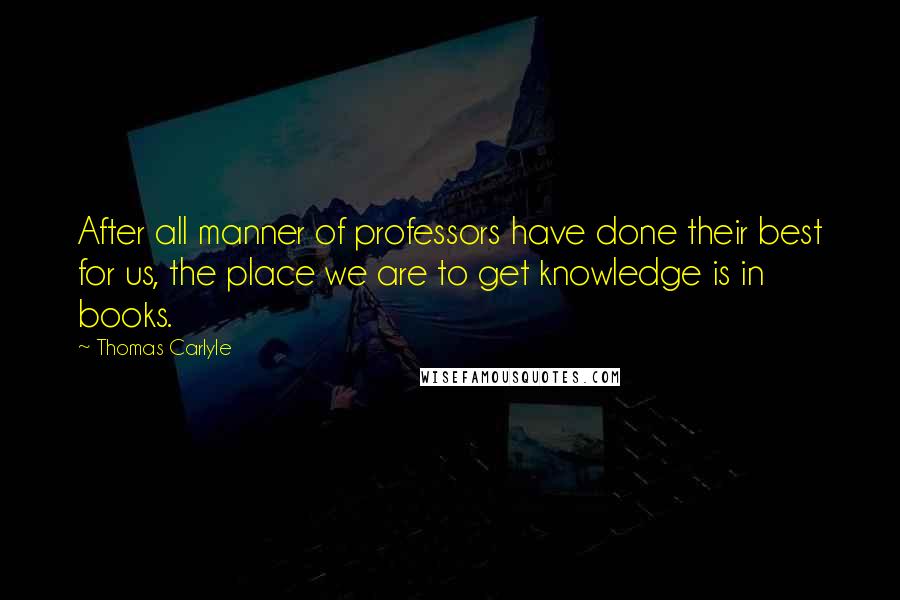 Thomas Carlyle Quotes: After all manner of professors have done their best for us, the place we are to get knowledge is in books.