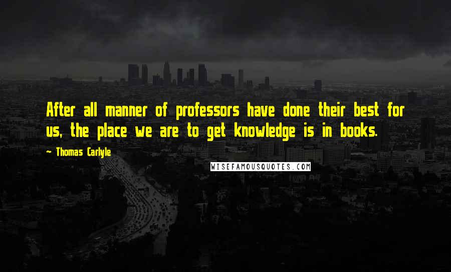 Thomas Carlyle Quotes: After all manner of professors have done their best for us, the place we are to get knowledge is in books.