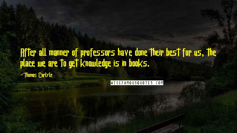 Thomas Carlyle Quotes: After all manner of professors have done their best for us, the place we are to get knowledge is in books.