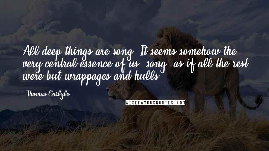 Thomas Carlyle Quotes: All deep things are song. It seems somehow the very central essence of us, song; as if all the rest were but wrappages and hulls!