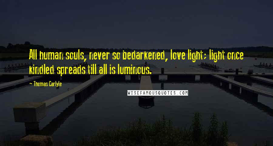 Thomas Carlyle Quotes: All human souls, never so bedarkened, love light; light once kindled spreads till all is luminous.