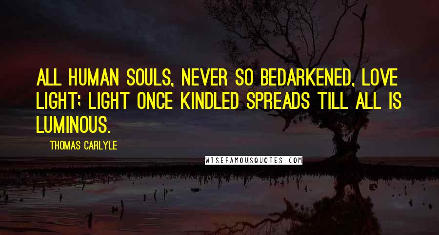 Thomas Carlyle Quotes: All human souls, never so bedarkened, love light; light once kindled spreads till all is luminous.