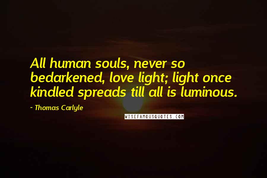 Thomas Carlyle Quotes: All human souls, never so bedarkened, love light; light once kindled spreads till all is luminous.