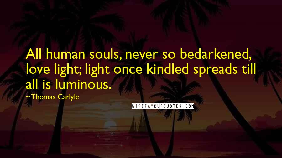 Thomas Carlyle Quotes: All human souls, never so bedarkened, love light; light once kindled spreads till all is luminous.