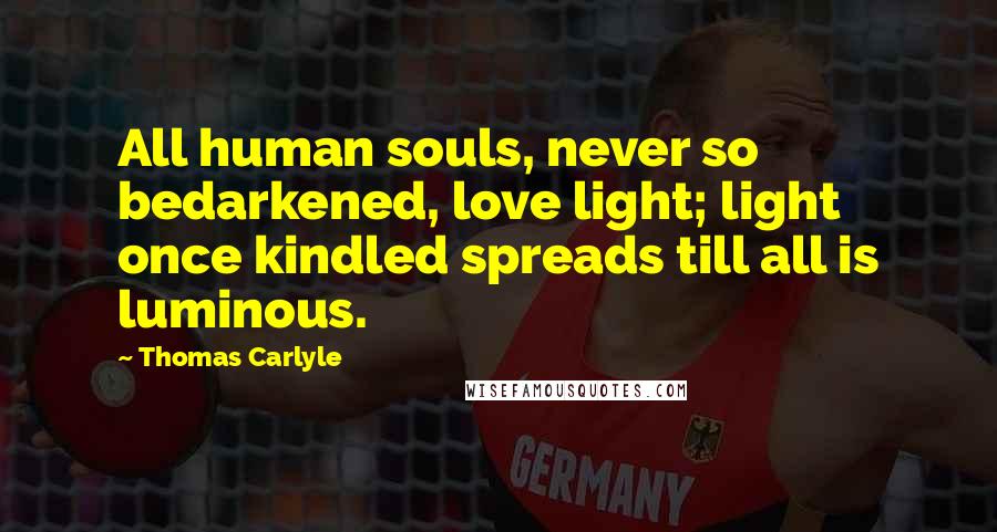 Thomas Carlyle Quotes: All human souls, never so bedarkened, love light; light once kindled spreads till all is luminous.