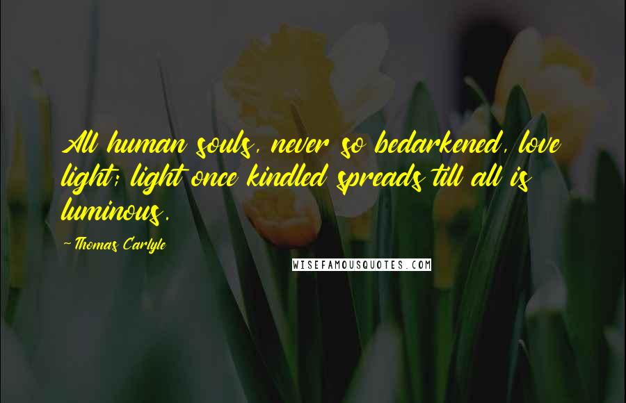 Thomas Carlyle Quotes: All human souls, never so bedarkened, love light; light once kindled spreads till all is luminous.