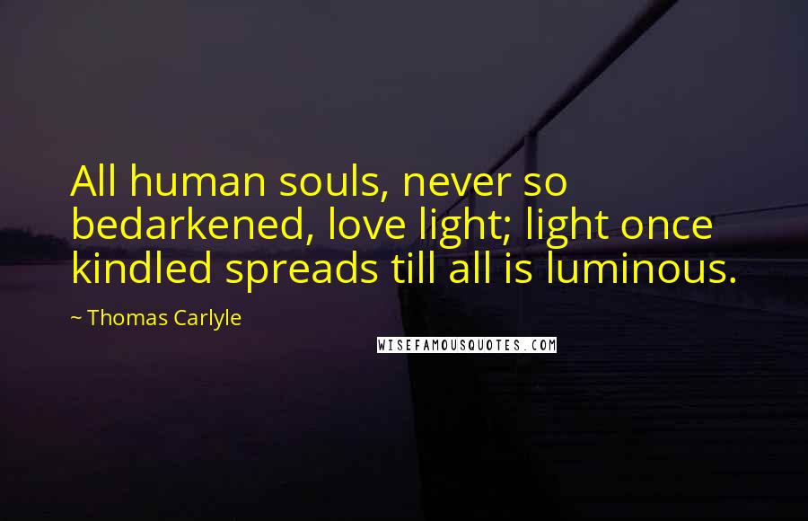 Thomas Carlyle Quotes: All human souls, never so bedarkened, love light; light once kindled spreads till all is luminous.