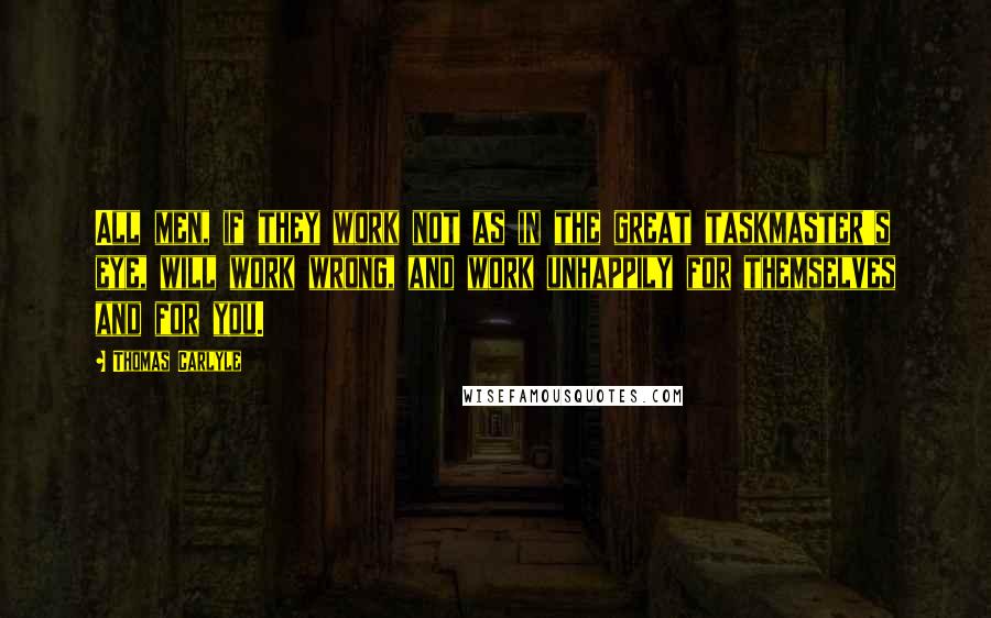 Thomas Carlyle Quotes: All men, if they work not as in the great taskmaster's eye, will work wrong, and work unhappily for themselves and for you.
