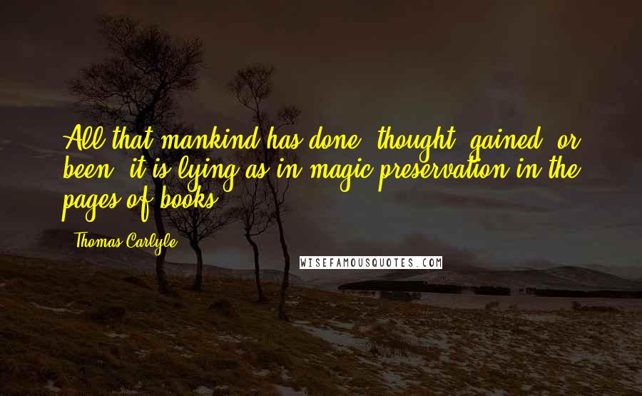 Thomas Carlyle Quotes: All that mankind has done, thought, gained, or been; it is lying as in magic preservation in the pages of books.