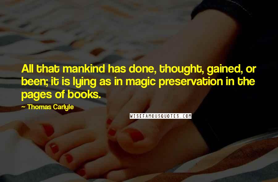 Thomas Carlyle Quotes: All that mankind has done, thought, gained, or been; it is lying as in magic preservation in the pages of books.