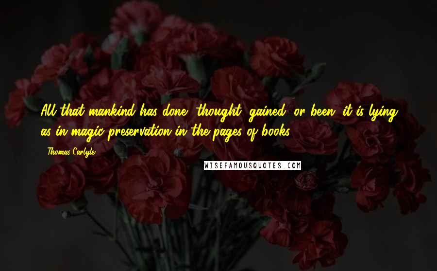 Thomas Carlyle Quotes: All that mankind has done, thought, gained, or been; it is lying as in magic preservation in the pages of books.