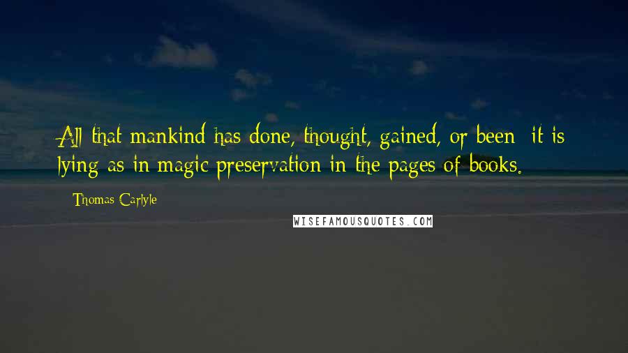 Thomas Carlyle Quotes: All that mankind has done, thought, gained, or been; it is lying as in magic preservation in the pages of books.