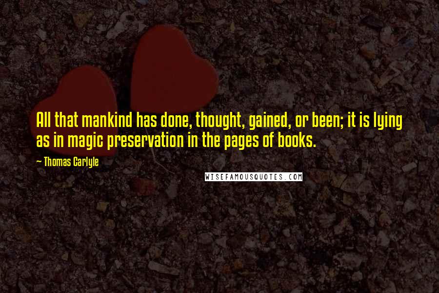 Thomas Carlyle Quotes: All that mankind has done, thought, gained, or been; it is lying as in magic preservation in the pages of books.