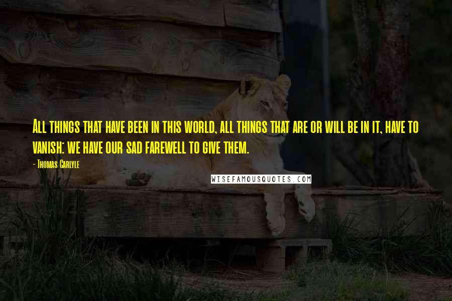 Thomas Carlyle Quotes: All things that have been in this world, all things that are or will be in it, have to vanish: we have our sad farewell to give them.