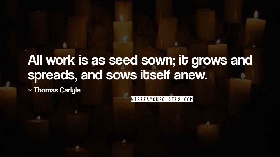 Thomas Carlyle Quotes: All work is as seed sown; it grows and spreads, and sows itself anew.