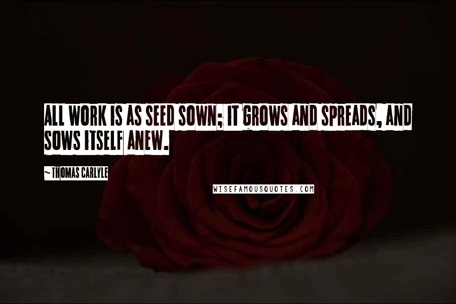 Thomas Carlyle Quotes: All work is as seed sown; it grows and spreads, and sows itself anew.