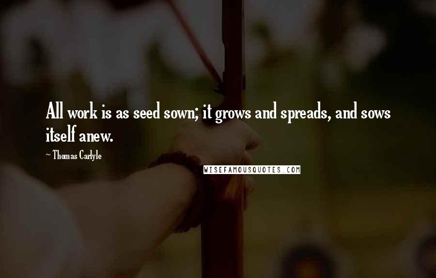 Thomas Carlyle Quotes: All work is as seed sown; it grows and spreads, and sows itself anew.