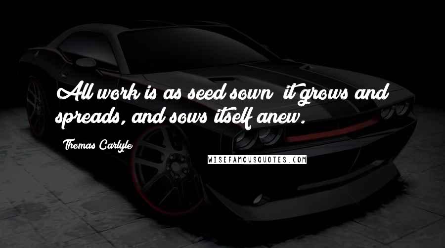 Thomas Carlyle Quotes: All work is as seed sown; it grows and spreads, and sows itself anew.