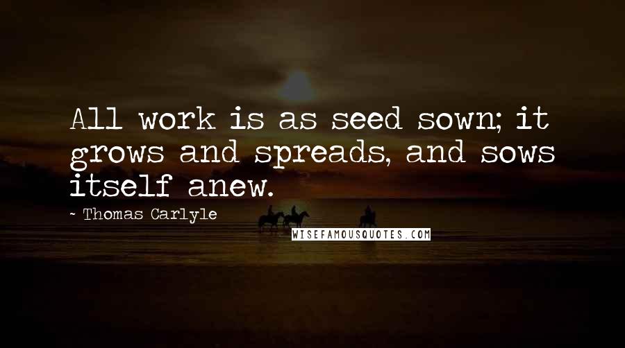 Thomas Carlyle Quotes: All work is as seed sown; it grows and spreads, and sows itself anew.