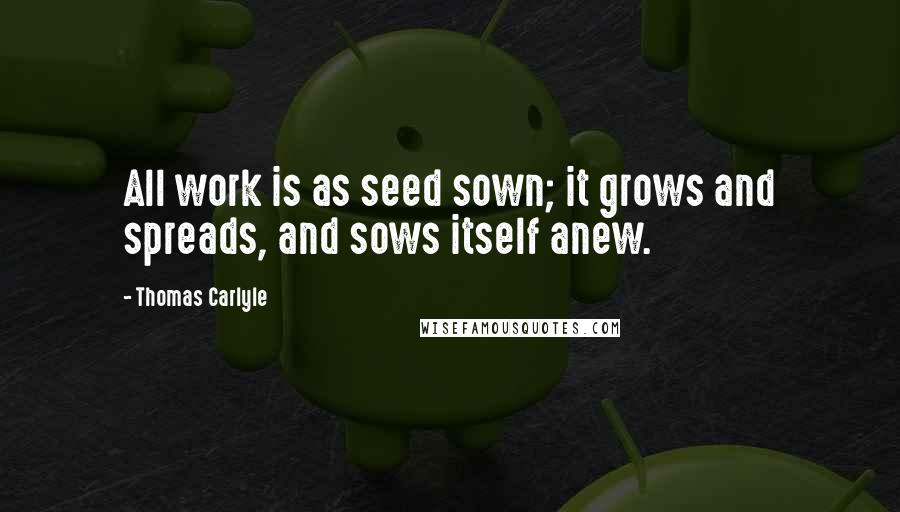 Thomas Carlyle Quotes: All work is as seed sown; it grows and spreads, and sows itself anew.