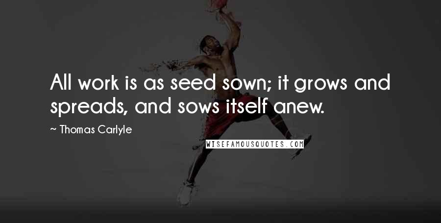 Thomas Carlyle Quotes: All work is as seed sown; it grows and spreads, and sows itself anew.