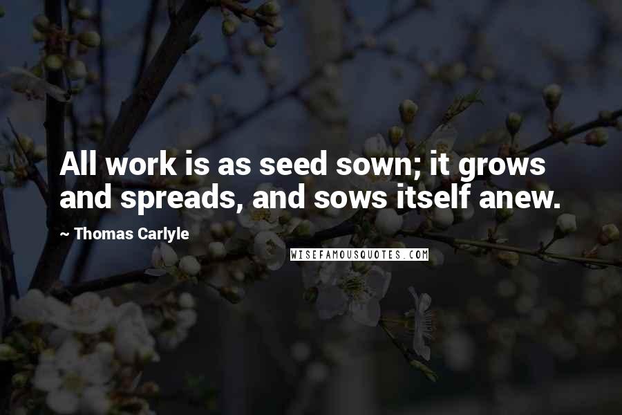 Thomas Carlyle Quotes: All work is as seed sown; it grows and spreads, and sows itself anew.